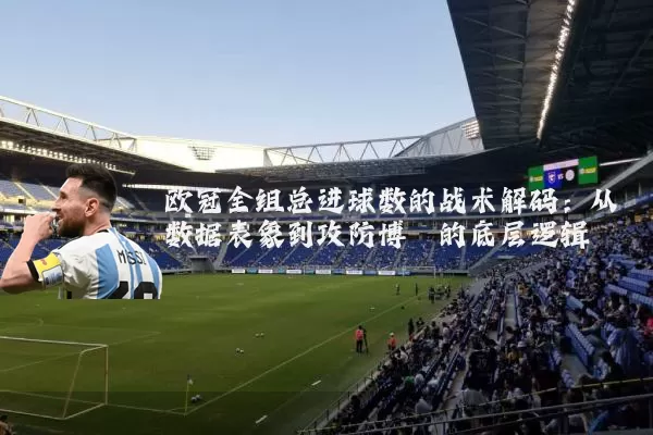 欧冠全组总进球数的战术解码:从数据表象到攻防博弈的底层逻辑