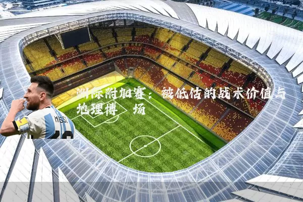 洲际附加赛：被低估的战术价值与地理博弈场